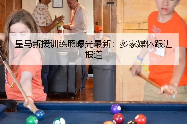 皇马新援训练照曝光最新：多家媒体跟进报道